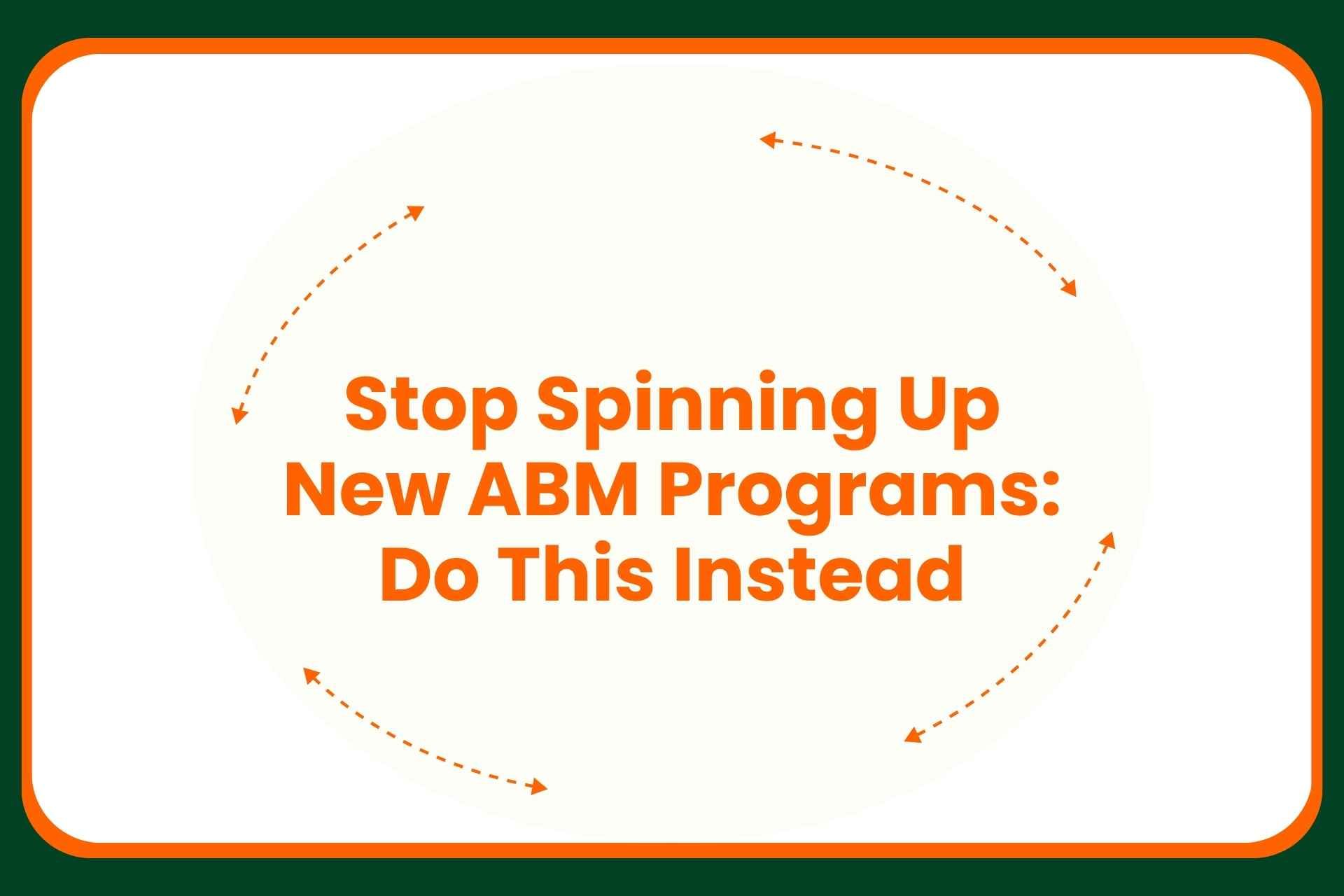 Text graphic with orange arrows around the message: Stop Spinning Up New ABM Programs: Do This Instead, on a white background with a dark green border.