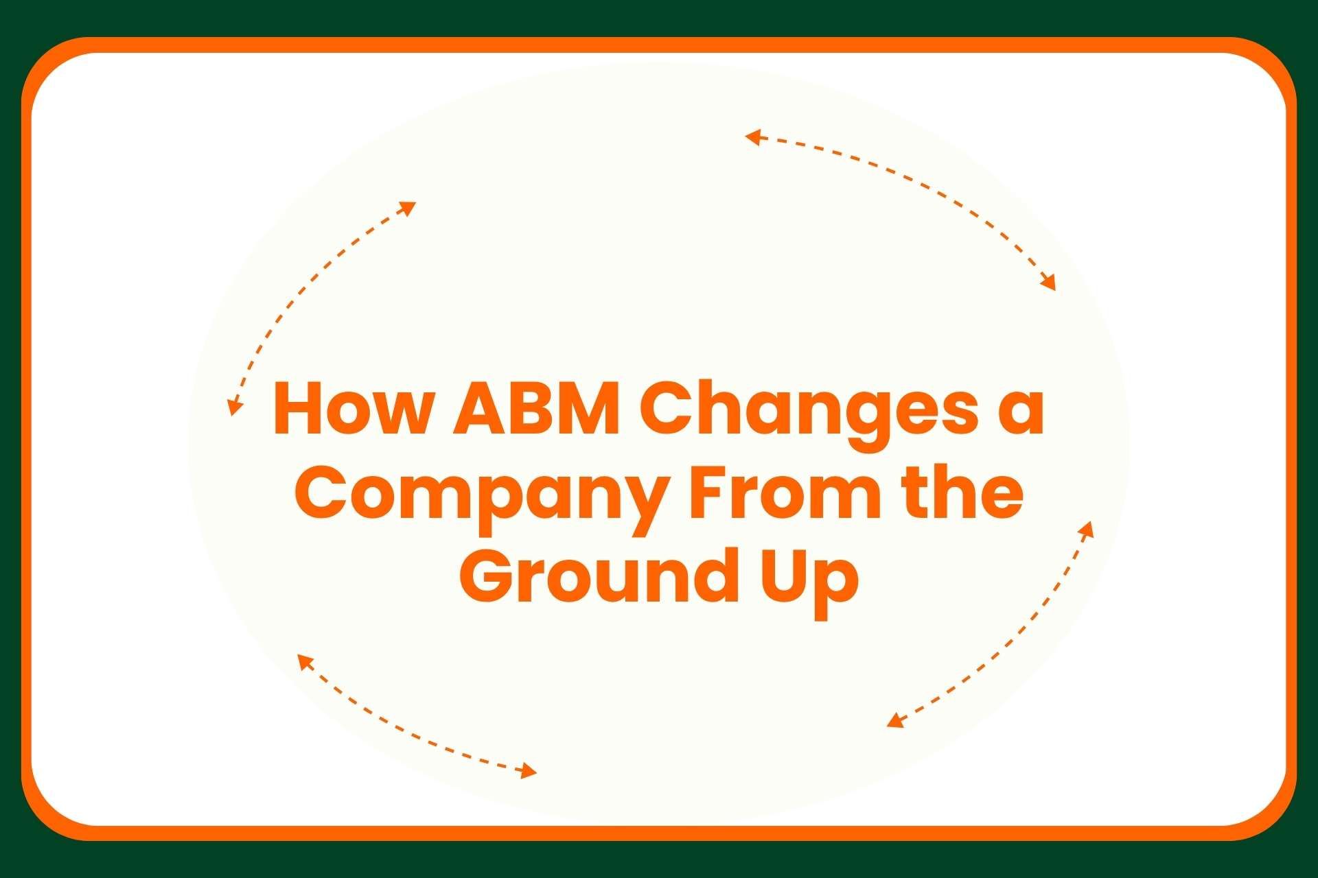 Text in orange reads, How ABM Changes a Company From the Ground Up, surrounded by orange arrows in a circular motion on a white background with a green and orange border.