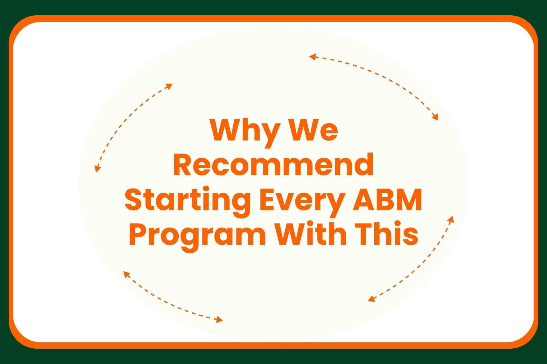 Text in orange reads, Why We Recommend Starting Every ABM Program With This, surrounded by orange dashed arrows forming a circle on a white background with a green and orange border.